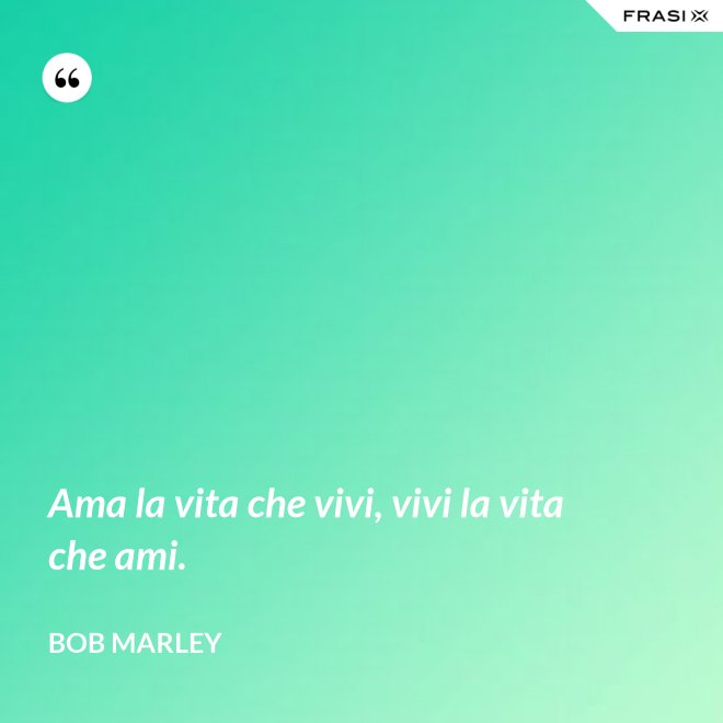 Ama la vita che vivi, vivi la vita che ami. - Bob Marley
