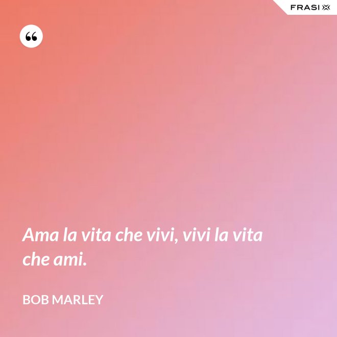 Ama la vita che vivi, vivi la vita che ami. - Bob Marley