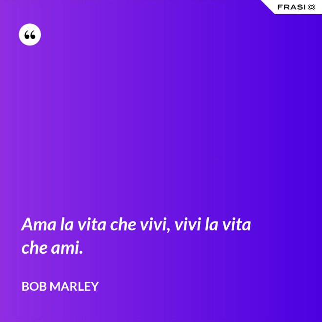 Ama la vita che vivi, vivi la vita che ami. - Bob Marley
