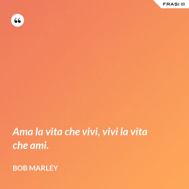 Ama la vita che vivi, vivi la vita che ami. - Bob Marley