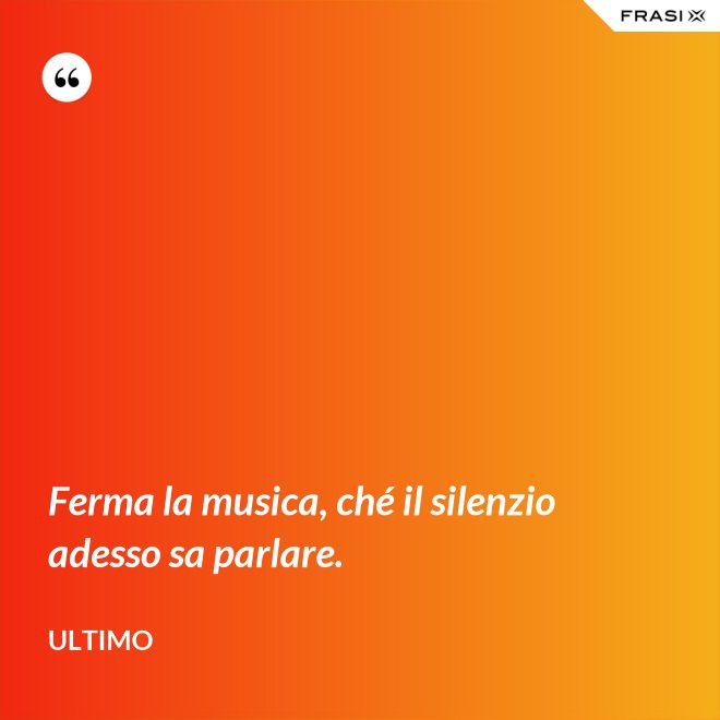 Ferma la musica, ché il silenzio adesso sa parlare. - Ultimo