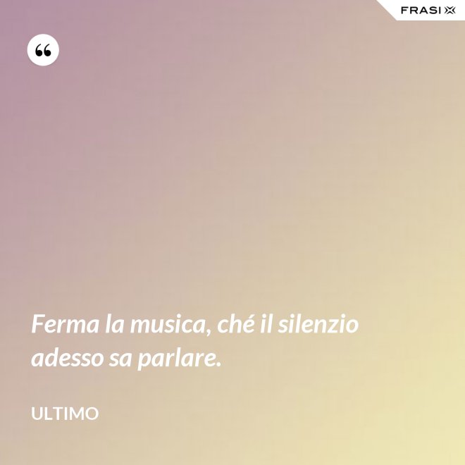 Ferma la musica, ché il silenzio adesso sa parlare. - Ultimo