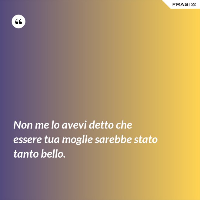 Non me lo avevi detto che essere tua moglie sarebbe stato tanto bello. - Anonimo