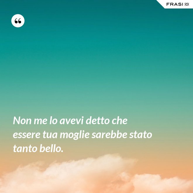 Non me lo avevi detto che essere tua moglie sarebbe stato tanto bello. - Anonimo