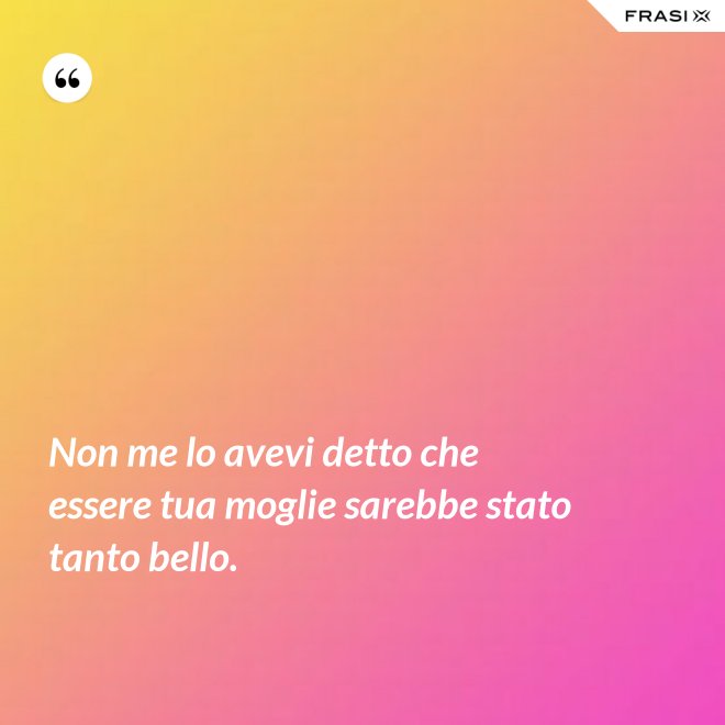 Non me lo avevi detto che essere tua moglie sarebbe stato tanto bello. - Anonimo