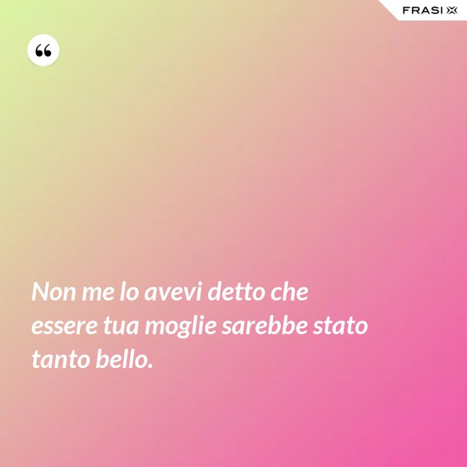 Non me lo avevi detto che essere tua moglie sarebbe stato tanto bello. - Anonimo
