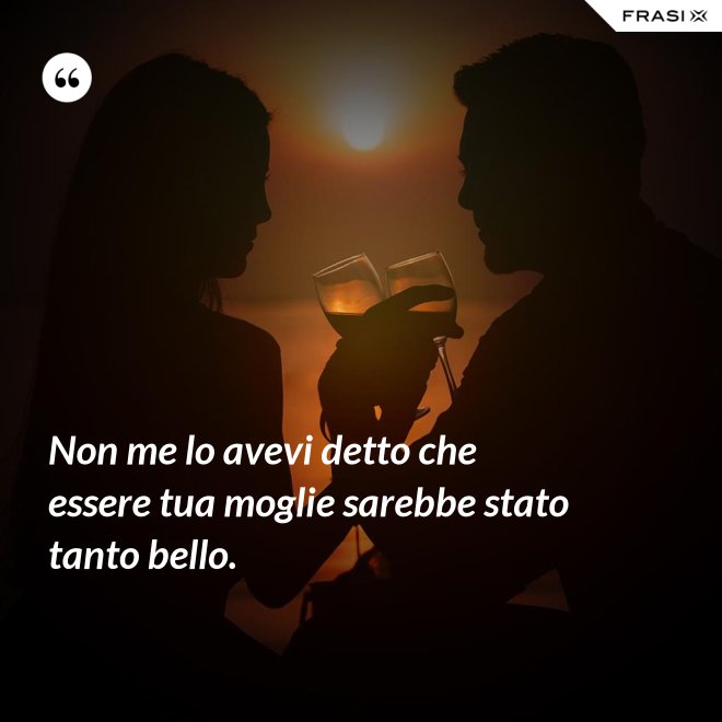 Non me lo avevi detto che essere tua moglie sarebbe stato tanto bello. - Anonimo