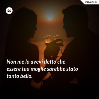 Non me lo avevi detto che essere tua moglie sarebbe stato tanto bello. - Anonimo