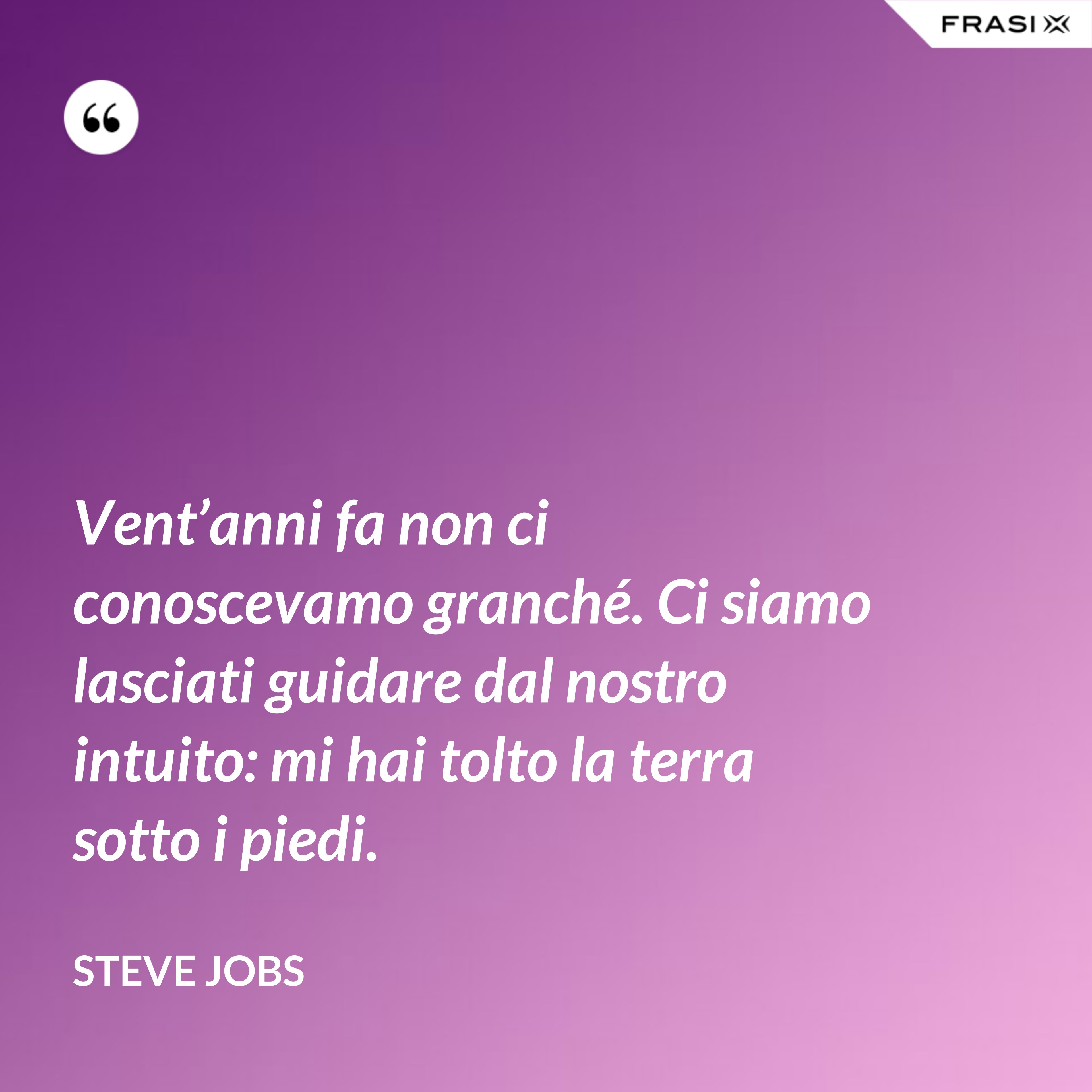 Vent’anni fa non ci conoscevamo granché. Ci siamo lasciati guidare dal nostro intuito: mi hai tolto la terra sotto i piedi. - Steve Jobs