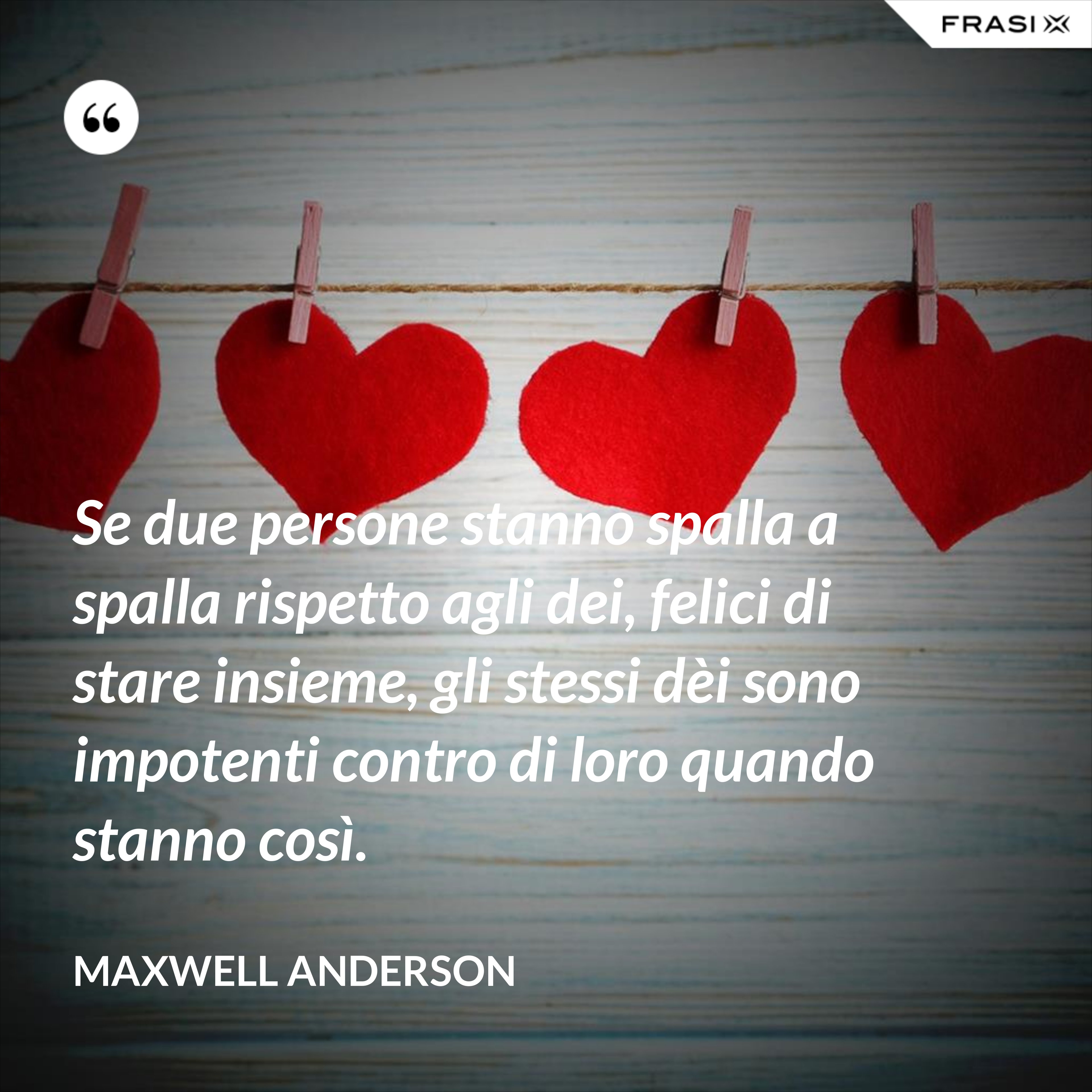 Se due persone stanno spalla a spalla rispetto agli dei, felici di stare insieme, gli stessi dèi sono impotenti contro di loro quando stanno così. - Maxwell Anderson
