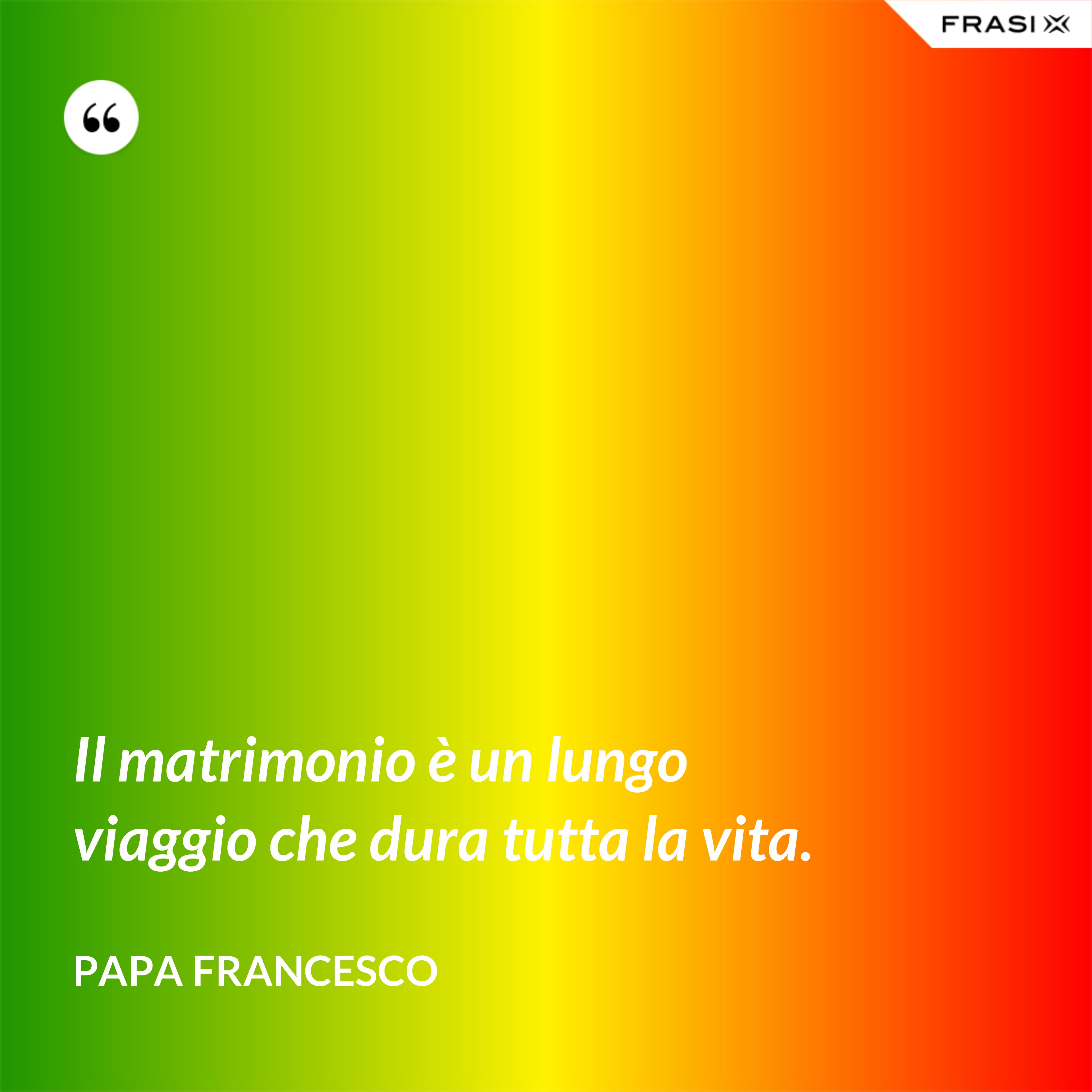 Il matrimonio è un lungo viaggio che dura tutta la vita. - Papa Francesco