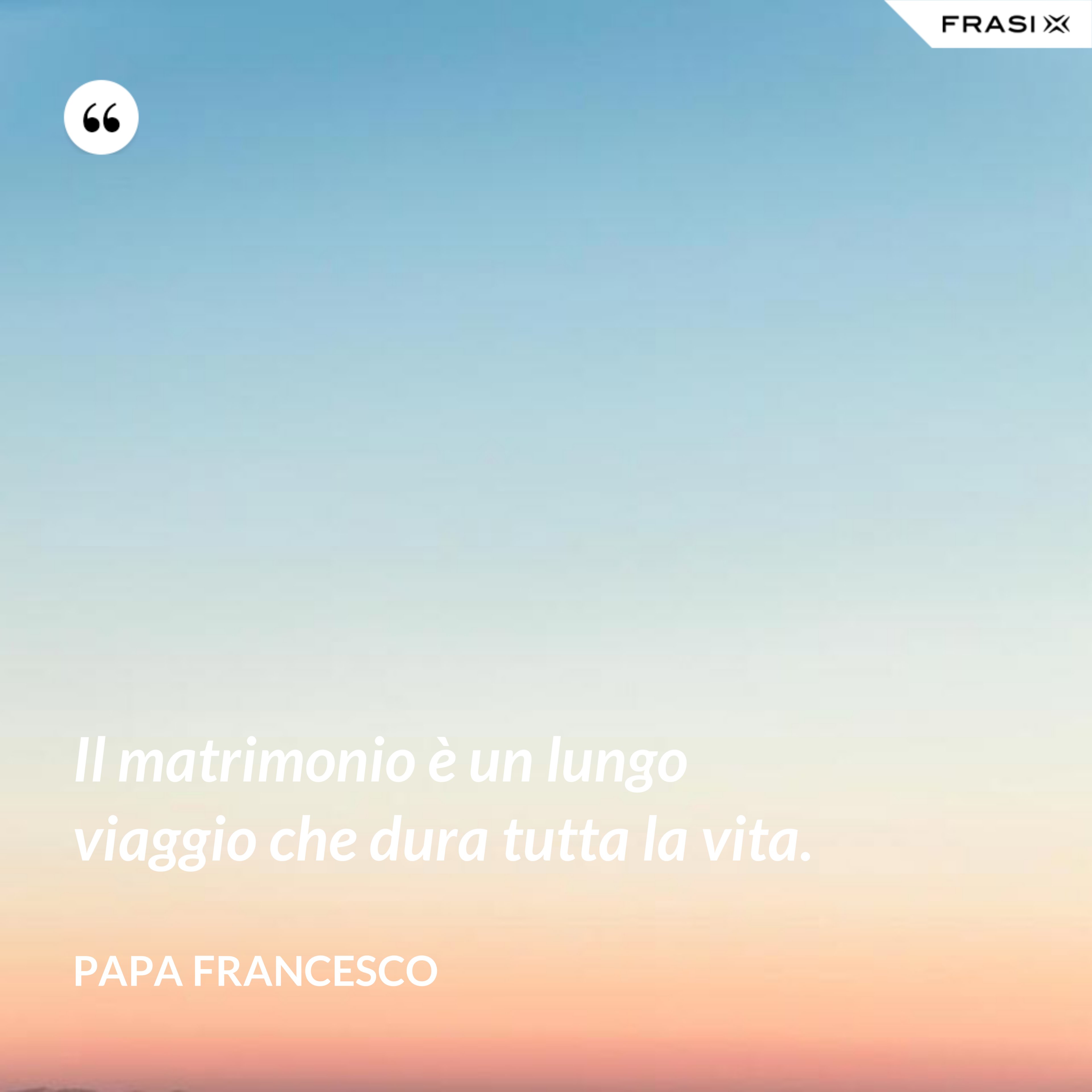 Il matrimonio è un lungo viaggio che dura tutta la vita. - Papa Francesco