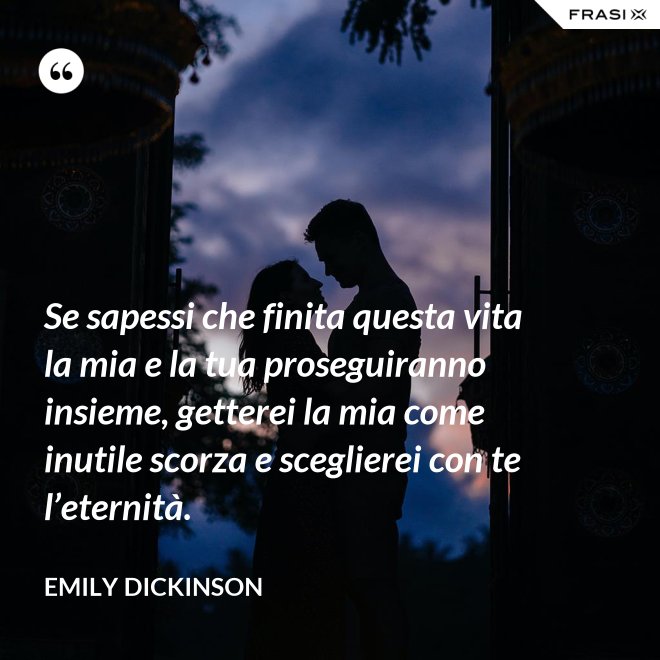Se sapessi che finita questa vita la mia e la tua proseguiranno insieme, getterei la mia come inutile scorza e sceglierei con te l’eternità. - Emily Dickinson