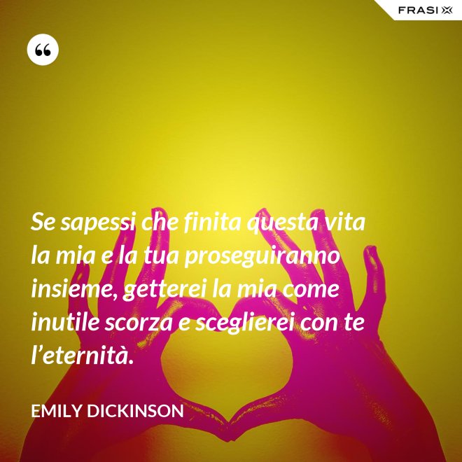 Se sapessi che finita questa vita la mia e la tua proseguiranno insieme, getterei la mia come inutile scorza e sceglierei con te l’eternità. - Emily Dickinson