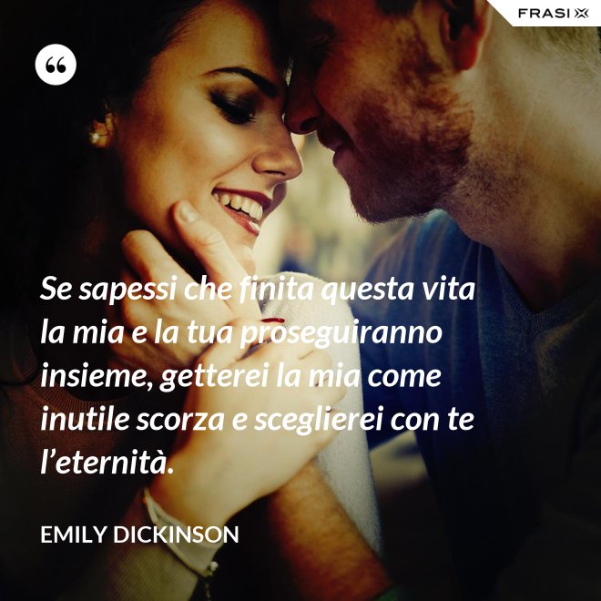 Se sapessi che finita questa vita la mia e la tua proseguiranno insieme, getterei la mia come inutile scorza e sceglierei con te l’eternità. - Emily Dickinson