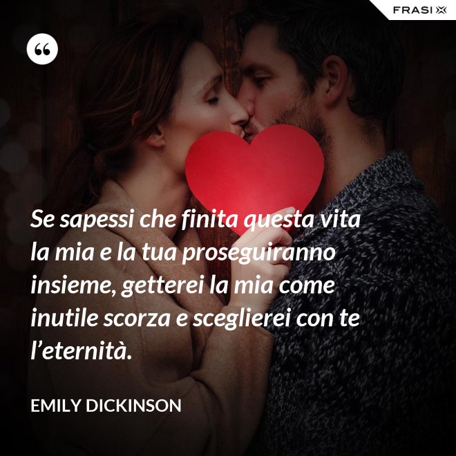 Se sapessi che finita questa vita la mia e la tua proseguiranno insieme, getterei la mia come inutile scorza e sceglierei con te l’eternità. - Emily Dickinson