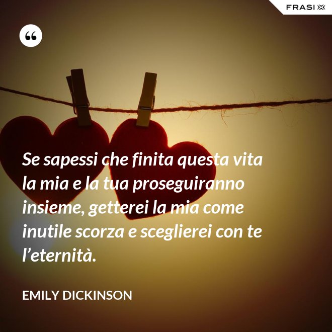 Se sapessi che finita questa vita la mia e la tua proseguiranno insieme, getterei la mia come inutile scorza e sceglierei con te l’eternità. - Emily Dickinson
