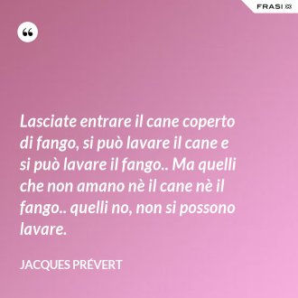 Lasciate entrare il cane coperto di fango, si può lavare il cane e si può lavare il fango.. Ma quelli che non amano nè il cane nè il fango.. quelli no, non si possono lavare. - Jacques Prévert