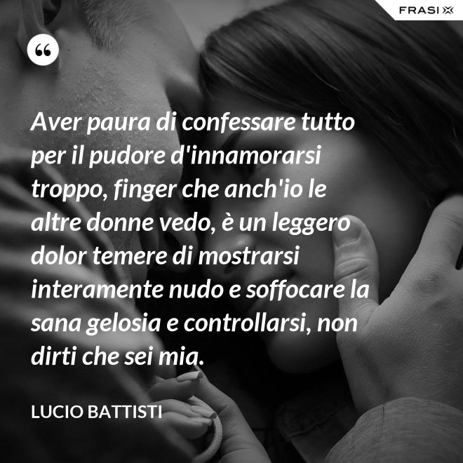 Aver paura di confessare tutto per il pudore d'innamorarsi troppo, finger che anch'io le altre donne vedo, è un leggero dolor temere di mostrarsi interamente nudo e soffocare la sana gelosia e controllarsi, non dirti che sei mia. - Lucio Battisti