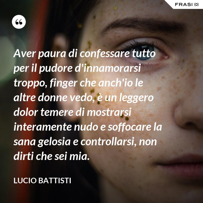 Aver paura di confessare tutto per il pudore d'innamorarsi troppo, finger che anch'io le altre donne vedo, è un leggero dolor temere di mostrarsi interamente nudo e soffocare la sana gelosia e controllarsi, non dirti che sei mia. - Lucio Battisti
