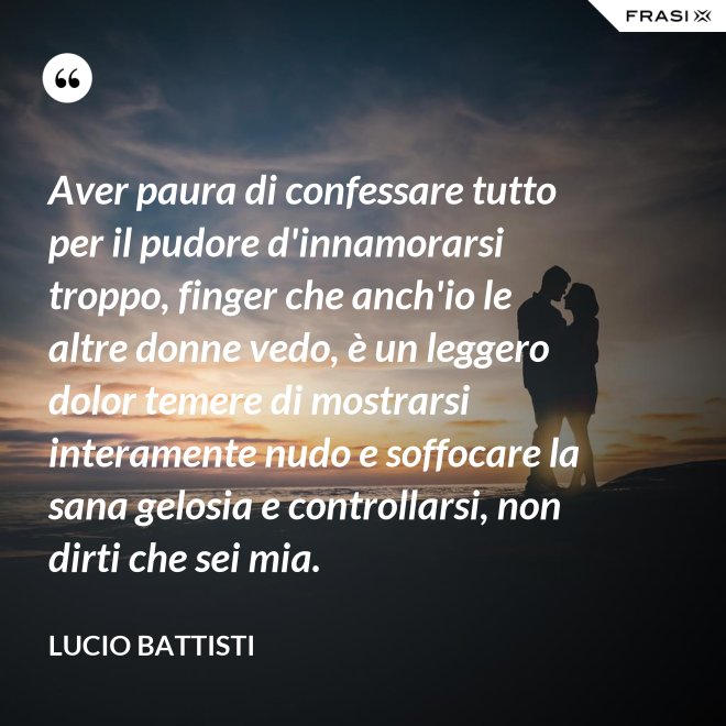 Aver paura di confessare tutto per il pudore d'innamorarsi troppo, finger che anch'io le altre donne vedo, è un leggero dolor temere di mostrarsi interamente nudo e soffocare la sana gelosia e controllarsi, non dirti che sei mia. - Lucio Battisti