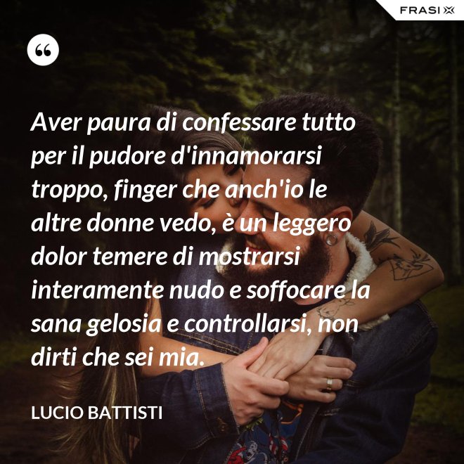 Aver paura di confessare tutto per il pudore d'innamorarsi troppo, finger che anch'io le altre donne vedo, è un leggero dolor temere di mostrarsi interamente nudo e soffocare la sana gelosia e controllarsi, non dirti che sei mia. - Lucio Battisti