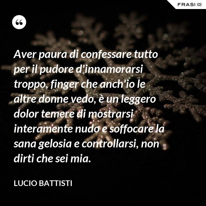 Aver paura di confessare tutto per il pudore d'innamorarsi troppo, finger che anch'io le altre donne vedo, è un leggero dolor temere di mostrarsi interamente nudo e soffocare la sana gelosia e controllarsi, non dirti che sei mia. - Lucio Battisti