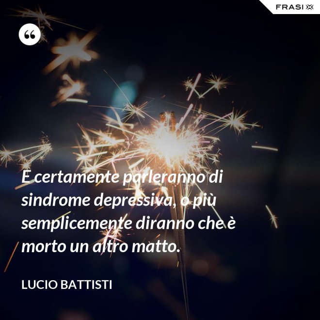 E certamente parleranno di sindrome depressiva, o più semplicemente diranno che è morto un altro matto. - Lucio Battisti