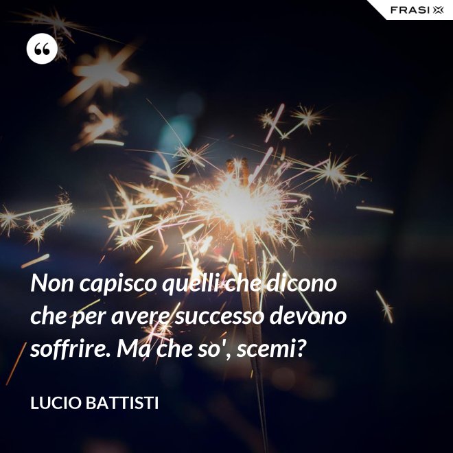Non capisco quelli che dicono che per avere successo devono soffrire. Ma che so', scemi? - Lucio Battisti