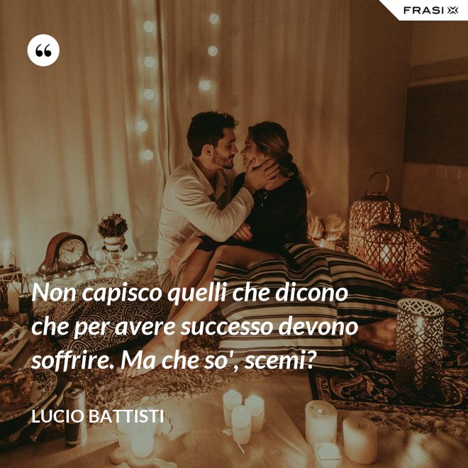 Non capisco quelli che dicono che per avere successo devono soffrire. Ma che so', scemi? - Lucio Battisti