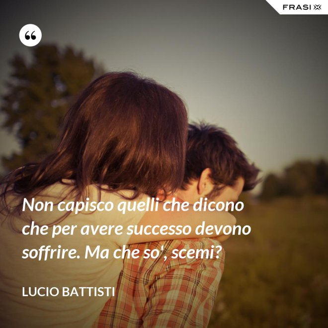 Non capisco quelli che dicono che per avere successo devono soffrire. Ma che so', scemi? - Lucio Battisti