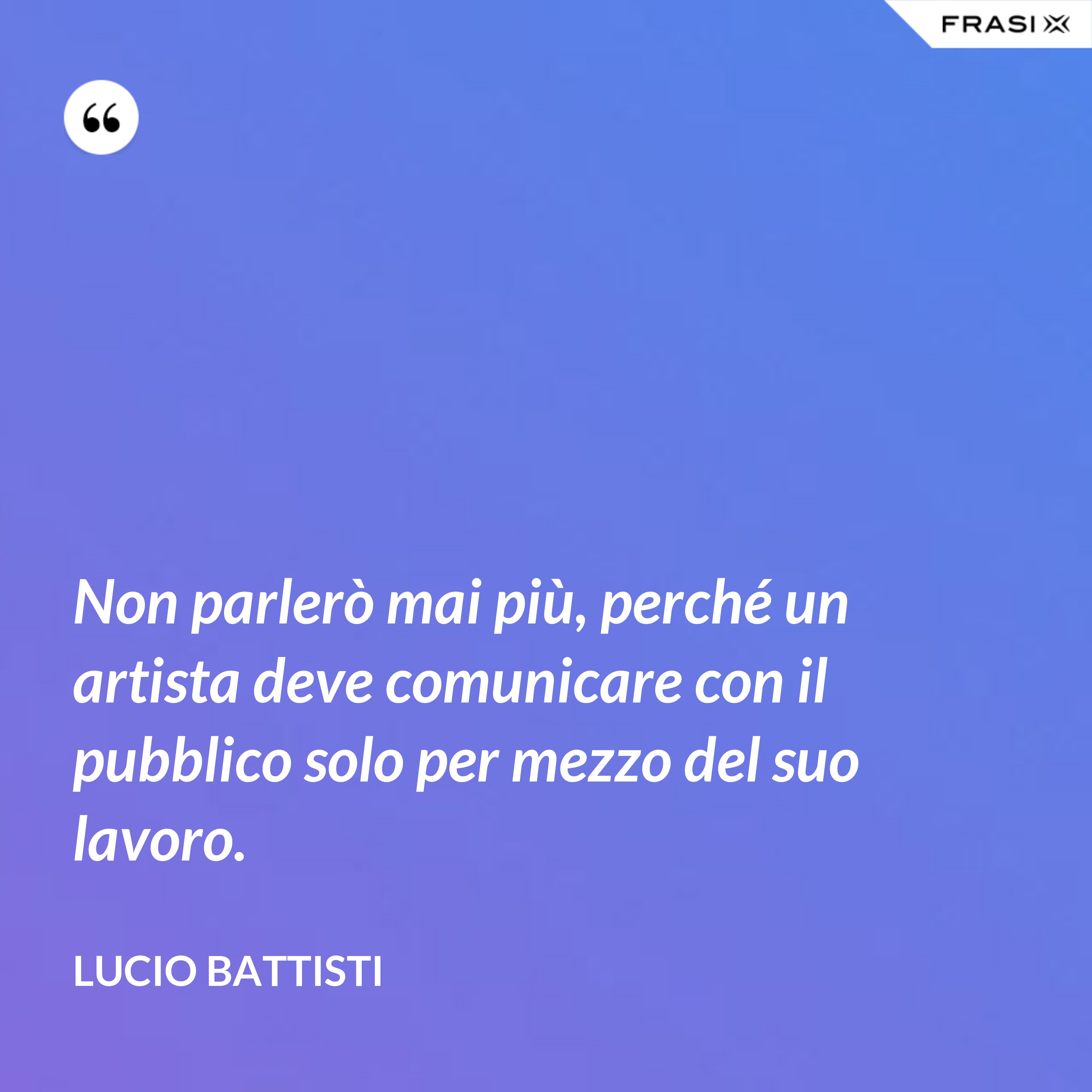 Non parlerò mai più, perché un artista deve comunicare con il pubblico solo per mezzo del suo lavoro. - Lucio Battisti