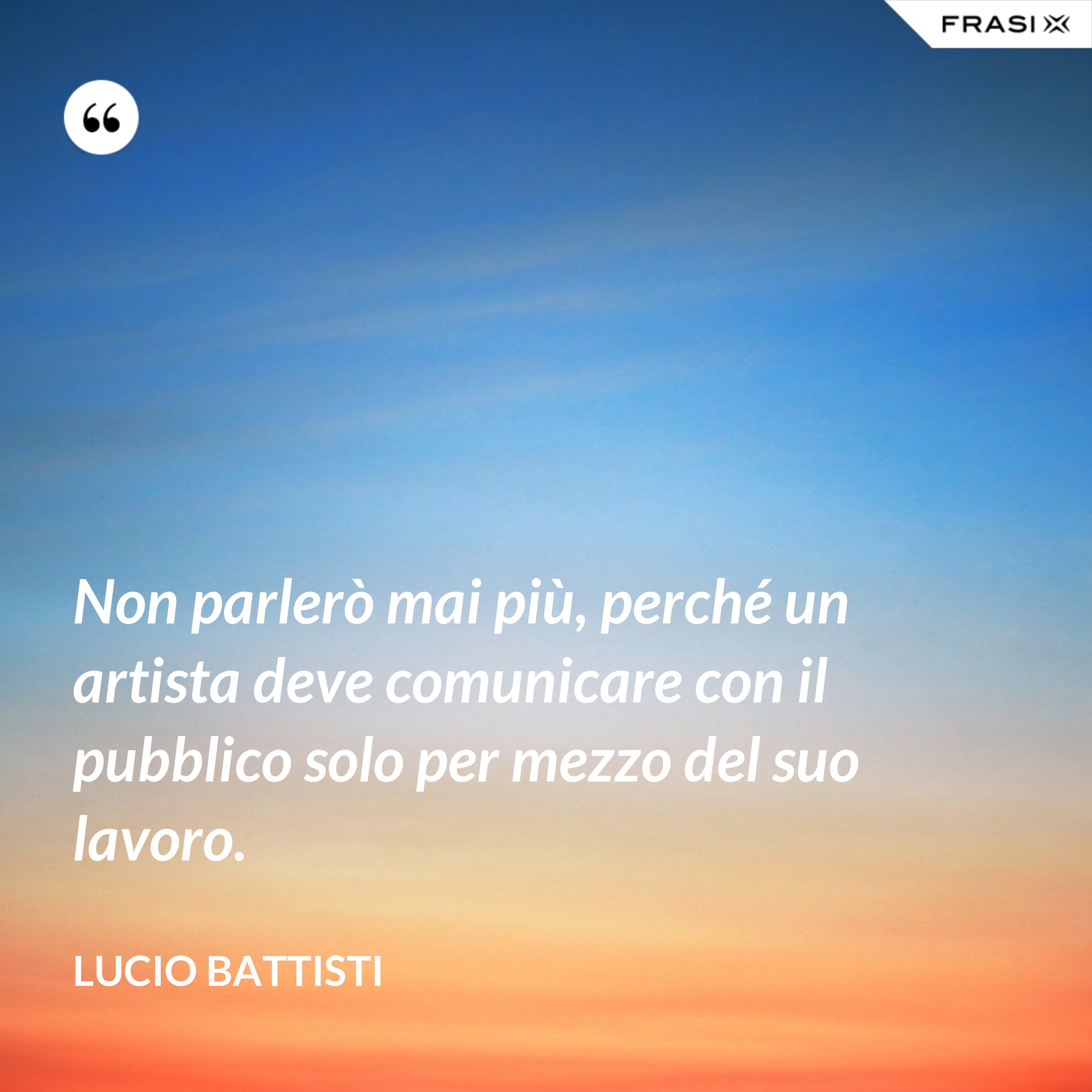 Non parlerò mai più, perché un artista deve comunicare con il pubblico solo per mezzo del suo lavoro. - Lucio Battisti