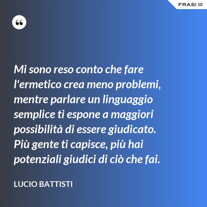 Mi sono reso conto che fare l'ermetico crea meno problemi, mentre parlare un linguaggio semplice ti espone a maggiori possibilità di essere giudicato. Più gente ti capisce, più hai potenziali giudici di ciò che fai. - Lucio Battisti