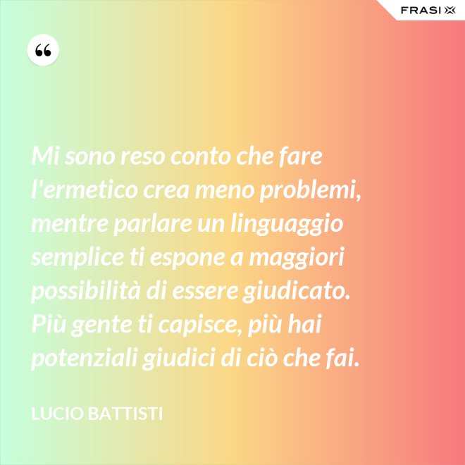 Mi sono reso conto che fare l'ermetico crea meno problemi, mentre parlare un linguaggio semplice ti espone a maggiori possibilità di essere giudicato. Più gente ti capisce, più hai potenziali giudici di ciò che fai. - Lucio Battisti