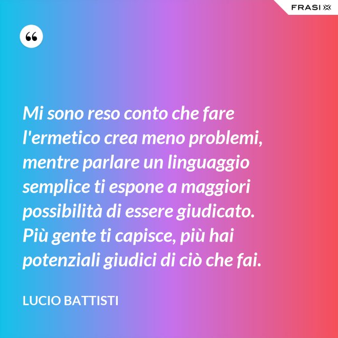 Mi sono reso conto che fare l'ermetico crea meno problemi, mentre parlare un linguaggio semplice ti espone a maggiori possibilità di essere giudicato. Più gente ti capisce, più hai potenziali giudici di ciò che fai. - Lucio Battisti
