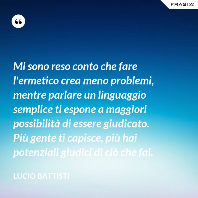 Mi sono reso conto che fare l'ermetico crea meno problemi, mentre parlare un linguaggio semplice ti espone a maggiori possibilità di essere giudicato. Più gente ti capisce, più hai potenziali giudici di ciò che fai. - Lucio Battisti