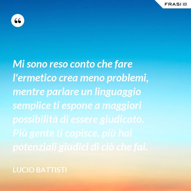 Mi sono reso conto che fare l'ermetico crea meno problemi, mentre parlare un linguaggio semplice ti espone a maggiori possibilità di essere giudicato. Più gente ti capisce, più hai potenziali giudici di ciò che fai. - Lucio Battisti