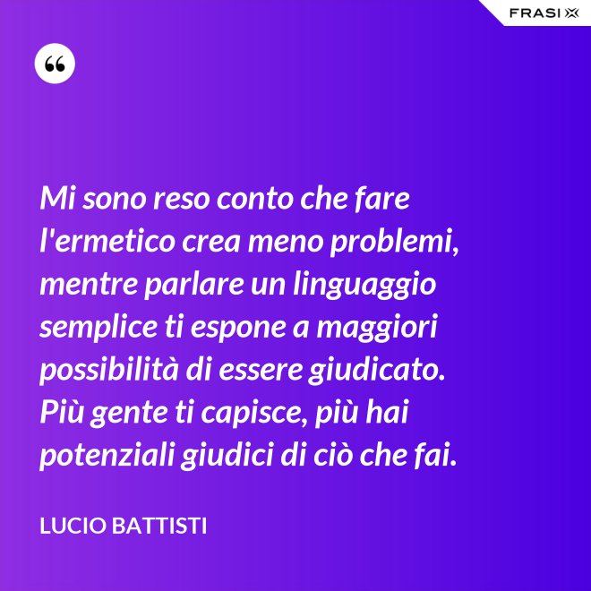 Mi sono reso conto che fare l'ermetico crea meno problemi, mentre parlare un linguaggio semplice ti espone a maggiori possibilità di essere giudicato. Più gente ti capisce, più hai potenziali giudici di ciò che fai. - Lucio Battisti