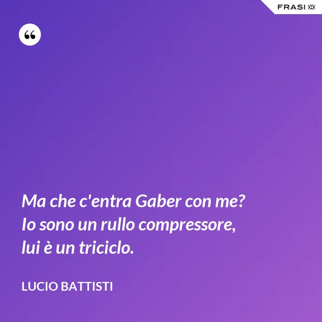 Ma che c'entra Gaber con me? Io sono un rullo compressore, lui è un triciclo. - Lucio Battisti