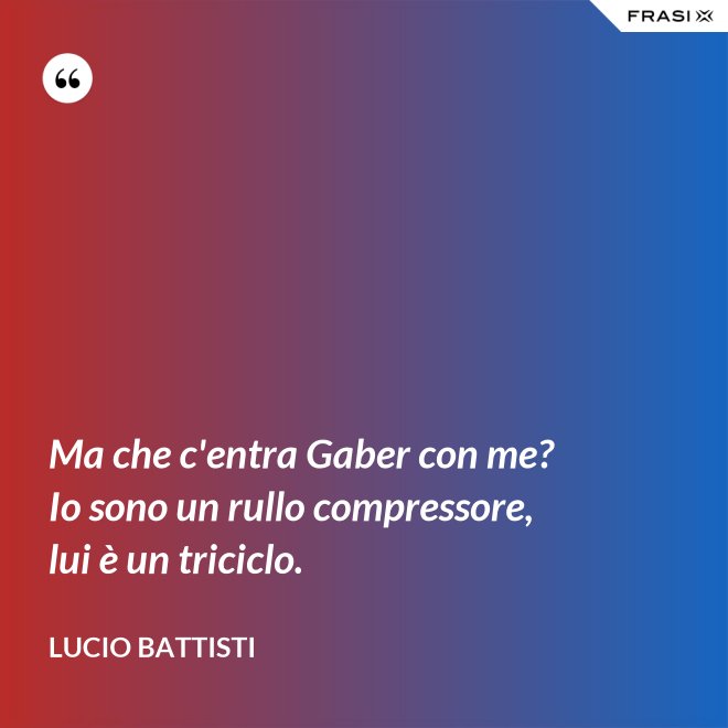 Ma che c'entra Gaber con me? Io sono un rullo compressore, lui è un triciclo. - Lucio Battisti