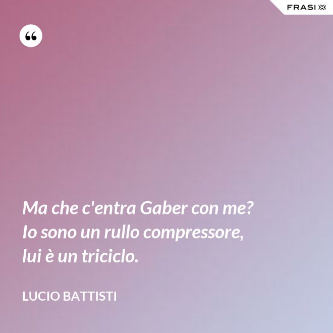 Ma che c'entra Gaber con me? Io sono un rullo compressore, lui è un triciclo. - Lucio Battisti