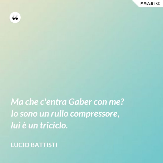 Ma che c'entra Gaber con me? Io sono un rullo compressore, lui è un triciclo. - Lucio Battisti