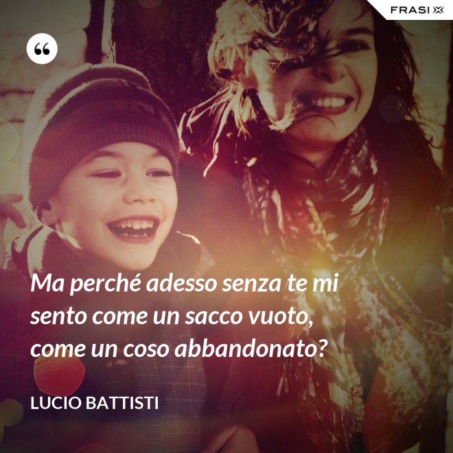 Ma perché adesso senza te mi sento come un sacco vuoto, come un coso abbandonato? - Lucio Battisti
