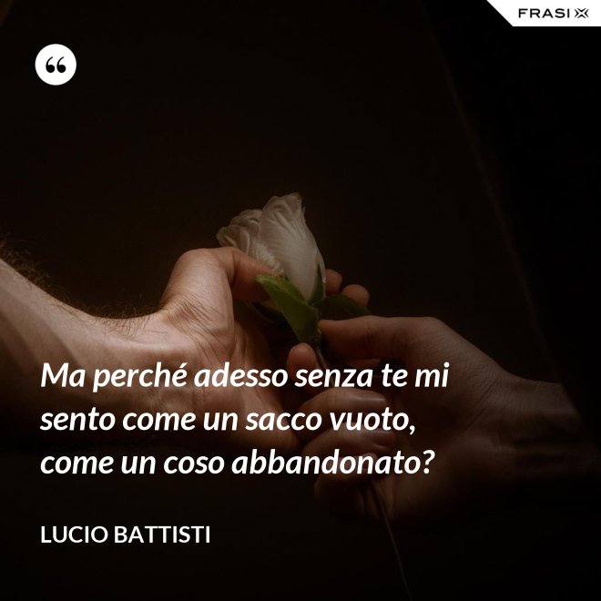 Ma perché adesso senza te mi sento come un sacco vuoto, come un coso abbandonato? - Lucio Battisti