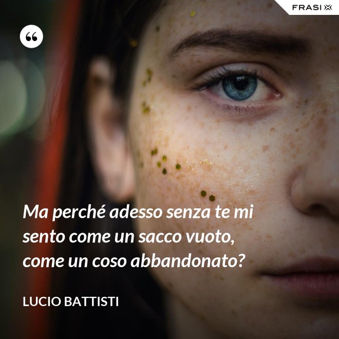 Ma perché adesso senza te mi sento come un sacco vuoto, come un coso abbandonato? - Lucio Battisti
