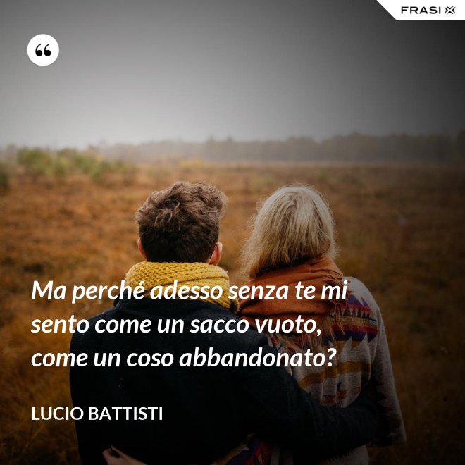 Ma perché adesso senza te mi sento come un sacco vuoto, come un coso abbandonato? - Lucio Battisti