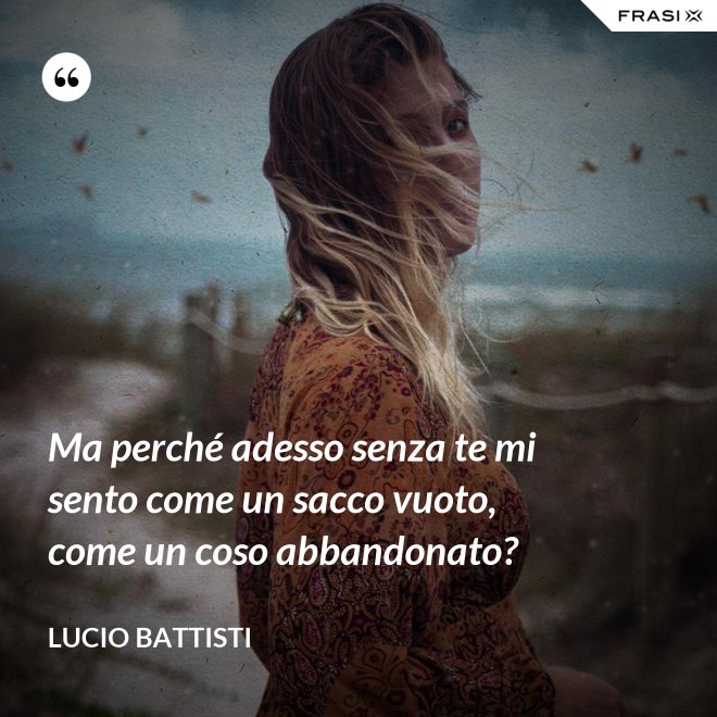 Ma perché adesso senza te mi sento come un sacco vuoto, come un coso abbandonato? - Lucio Battisti