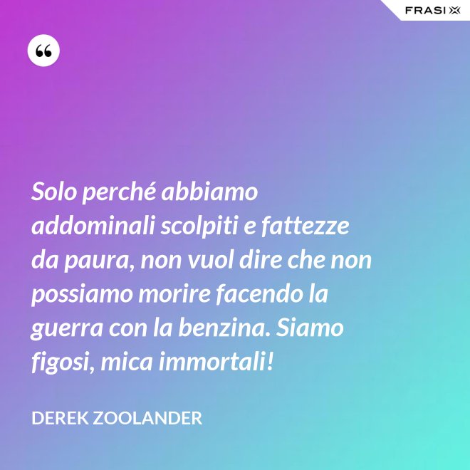 Solo perché abbiamo addominali scolpiti e fattezze da paura, non vuol dire che non possiamo morire facendo la guerra con la benzina. Siamo figosi, mica immortali! - Derek Zoolander