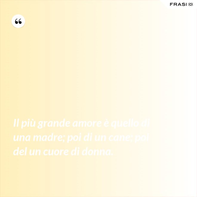 Il più grande amore è quello di una madre; poi di un cane; poi del un cuore di donna. - Anonimo